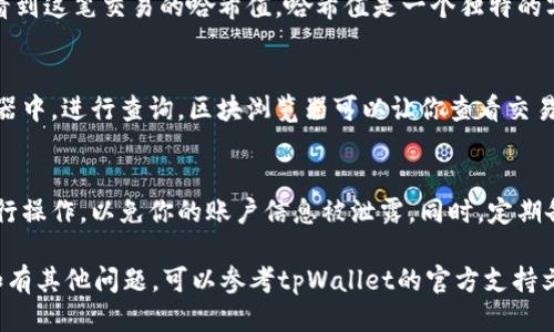 要查询tpWallet的哈希值，可以按照以下步骤进行：

步骤一：打开tpWallet应用
首先，确保你已经安装了tpWallet应用并且已经完成开户。如果你还没有下载，可以在应用商店搜索“tpWallet”进行下载。

步骤二：寻找交易记录
打开tpWallet后，找到“交易”或“资产”选项。这些选项通常可以在主页或者菜单栏中找到。
在“交易”或“资产”部分，你可以查看你过去的交易记录。

步骤三：查找特定交易
在交易记录中，你会看到一系列的交易列表。每一项交易都通常会包含日期、金额和状态等信息。
找到你想查询的具体交易，你可能需要根据时间或金额进行筛选。

步骤四：查看哈希值
点击该笔交易后，会弹出详细信息。在这里，你应该能够看到这笔交易的哈希值。哈希值是一个独特的字符串，通常由数字和字母组成，用于唯一标识这笔交易。

步骤五：验证哈希值
如果需要进一步验证哈希值，可以将其复制到区块浏览器中，进行查询。区块浏览器可以让你查看交易的状态和详细信息，确认交易是否成功。

需要注意的几点
在查看或查询哈希值时，确保你在安全的网络环境下进行操作，以免你的账户信息被泄露。同时，定期备份你的钱包信息，以保护你的资产安全。

通过这些步骤，你就可以轻松查询tpWallet的哈希值。如有其他问题，可以参考tpWallet的官方支持文档或联系客服获取更多帮助。
